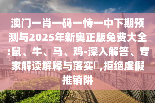 澳門一肖一碼一恃一中下期預(yù)測與2025年新奧正版免費大全:鼠、牛、馬、雞-深入解答、專家解讀解釋與落實?,拒絕虛假推銷阱