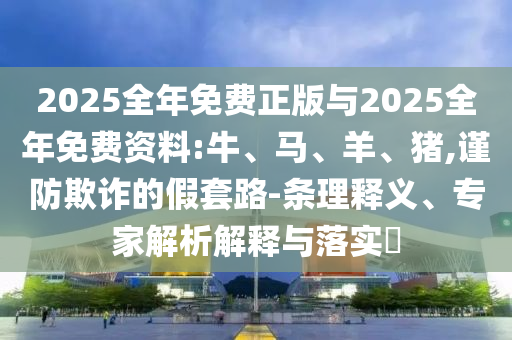 2025全年免費正版與2025全年免費資料:牛、馬、羊、豬,謹防欺詐的假套路-條理釋義、專家解析解釋與落實?