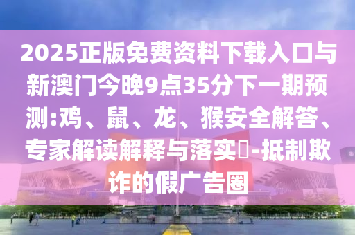 2025正版免費(fèi)資料下載入口與新澳門(mén)今晚9點(diǎn)35分下一期預(yù)測(cè):雞、鼠、龍、猴安全解答、專家解讀解釋與落實(shí)?-抵制欺詐的假?gòu)V告圈