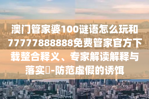 澳門管家婆100謎語怎么玩和77777888888免費(fèi)管家官方下載整合釋義、專家解讀解釋與落實(shí)?-防范虛假的誘餌
