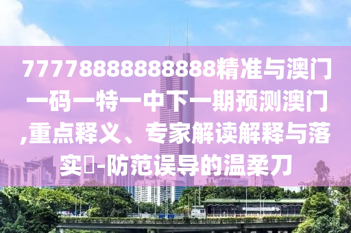 77778888888888精準(zhǔn)與澳門一碼一特一中下一期預(yù)測澳門,重點釋義、專家解讀解釋與落實?-防范誤導(dǎo)的溫柔刀