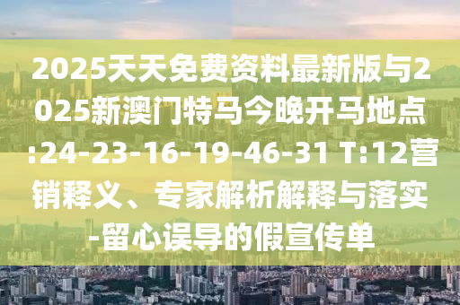 2025天天免費資料最新版與2025新澳門特馬今晚開馬地點:24-23-16-19-46-31 T:12營銷釋義、專家解析解釋與落實-留心誤導的假宣傳單