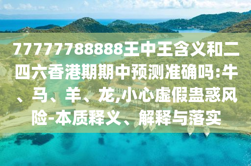 77777788888王中王含義和二四六香港期期中預(yù)測準確嗎:牛、馬、羊、龍,小心虛假蠱惑風險-本質(zhì)釋義、解釋與落實