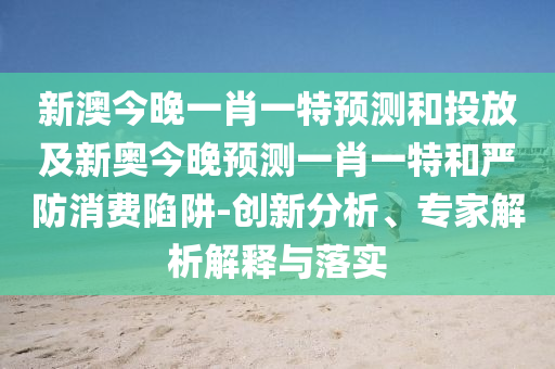 新澳今晚一肖一特預測和投放及新奧今晚預測一肖一特和嚴防消費陷阱-創(chuàng)新分析、專家解析解釋與落實