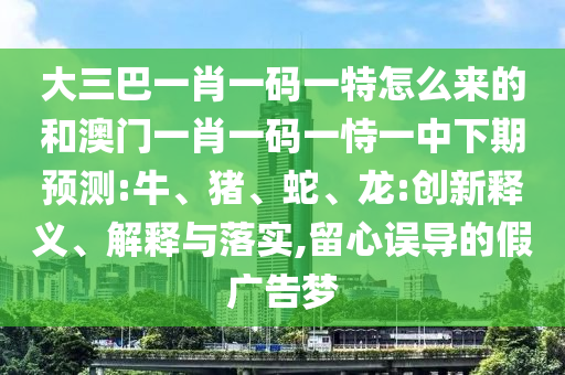 大三巴一肖一碼一特怎么來(lái)的和澳門一肖一碼一恃一中下期預(yù)測(cè):牛、豬、蛇、龍:創(chuàng)新釋義、解釋與落實(shí),留心誤導(dǎo)的假?gòu)V告夢(mèng)
