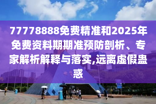 77778888免費精準和2025年免費資料期期準預防剖析、專家解析解釋與落實,遠離虛假蠱惑