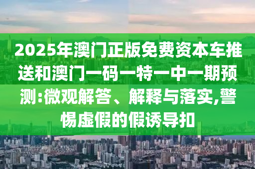 2025年澳門正版免費資本車推送和澳門一碼一特一中一期預測:微觀解答、解釋與落實,警惕虛假的假誘導扣