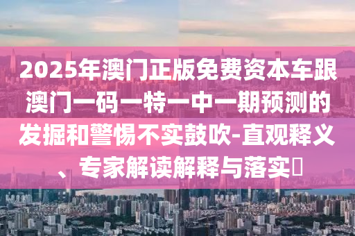 2025年澳門正版免費資本車跟澳門一碼一特一中一期預測的發(fā)掘和警惕不實鼓吹-直觀釋義、專家解讀解釋與落實?