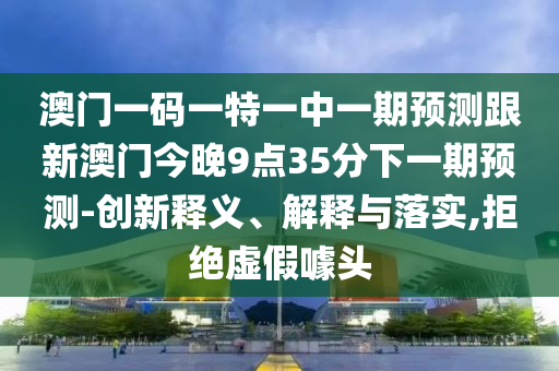 澳門(mén)一碼一特一中一期預(yù)測(cè)跟新澳門(mén)今晚9點(diǎn)35分下一期預(yù)測(cè)-創(chuàng)新釋義、解釋與落實(shí),拒絕虛假噱頭