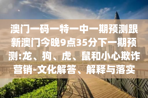 澳門一碼一特一中一期預(yù)測跟新澳門今晚9點35分下一期預(yù)測:龍、狗、虎、鼠和小心欺詐營銷-文化解答、解釋與落實