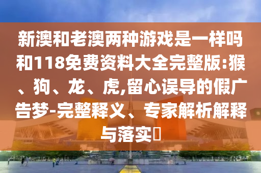新澳和老澳兩種游戲是一樣嗎和118免費(fèi)資料大全完整版:猴、狗、龍、虎,留心誤導(dǎo)的假廣告夢(mèng)-完整釋義、專家解析解釋與落實(shí)?