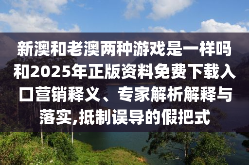 新澳和老澳兩種游戲是一樣嗎和2025年正版資料免費(fèi)下載入口營銷釋義、專家解析解釋與落實(shí),抵制誤導(dǎo)的假把式