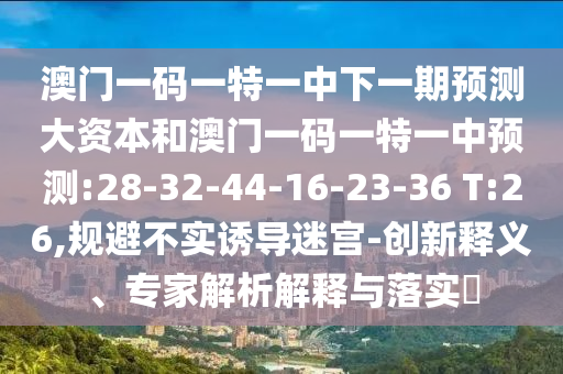 澳門一碼一特一中下一期預(yù)測大資本和澳門一碼一特一中預(yù)測:28-32-44-16-23-36 T:26,規(guī)避不實誘導(dǎo)迷宮-創(chuàng)新釋義、專家解析解釋與落實?