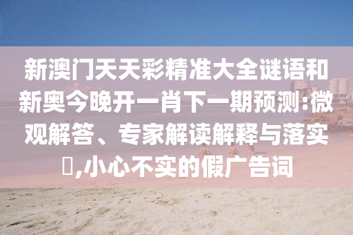 新澳門(mén)天天彩精準(zhǔn)大全謎語(yǔ)和新奧今晚開(kāi)一肖下一期預(yù)測(cè):微觀解答、專家解讀解釋與落實(shí)?,小心不實(shí)的假?gòu)V告詞