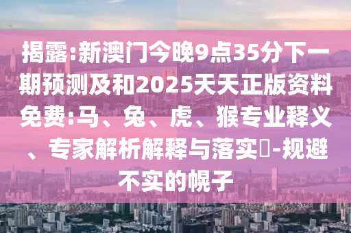 揭露:新澳門今晚9點35分下一期預測及和2025天天正版資料免費:馬、兔、虎、猴專業(yè)釋義、專家解析解釋與落實?-規(guī)避不實的幌子
