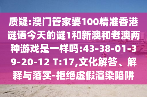 質(zhì)疑:澳門管家婆100精準香港謎語今天的謎1和新澳和老澳兩種游戲是一樣嗎:43-38-01-39-20-12 T:17,文化解答、解釋與落實-拒絕虛假渲染陷阱
