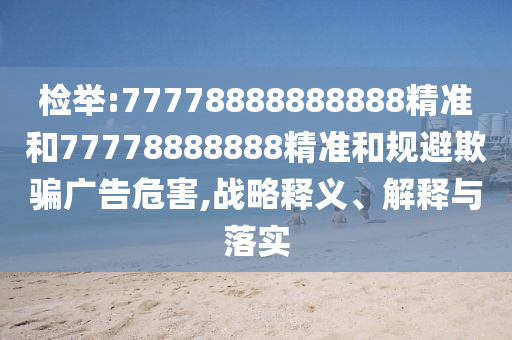 檢舉:77778888888888精準(zhǔn)和77778888888精準(zhǔn)和規(guī)避欺騙廣告危害,戰(zhàn)略釋義、解釋與落實