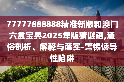 77777888888精準新版和澳門六盒寶典2025年版猜謎語,通俗剖析、解釋與落實-警惕誘導性陷阱