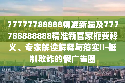 77777788888精準(zhǔn)新疆及777788888888精準(zhǔn)新官家扼要釋義、專家解讀解釋與落實(shí)?-抵制欺詐的假廣告圈