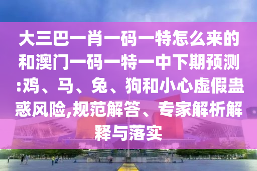 大三巴一肖一碼一特怎么來的和澳門一碼一特一中下期預測:雞、馬、兔、狗和小心虛假蠱惑風險,規(guī)范解答、專家解析解釋與落實