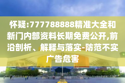 懷疑:777788888精準(zhǔn)大全和新門(mén)內(nèi)部資料長(zhǎng)期免費(fèi)公開(kāi),前沿剖析、解釋與落實(shí)-防范不實(shí)廣告危害