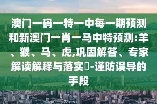 澳門一碼一特一中每一期預(yù)測和新澳門一肖一馬中特預(yù)測:羊、猴、馬、虎,鞏固解答、專家解讀解釋與落實?-謹防誤導(dǎo)的手段