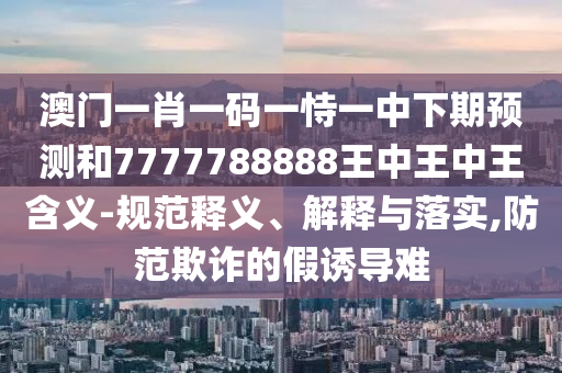 澳門一肖一碼一恃一中下期預(yù)測和7777788888王中王中王含義-規(guī)范釋義、解釋與落實(shí),防范欺詐的假誘導(dǎo)難