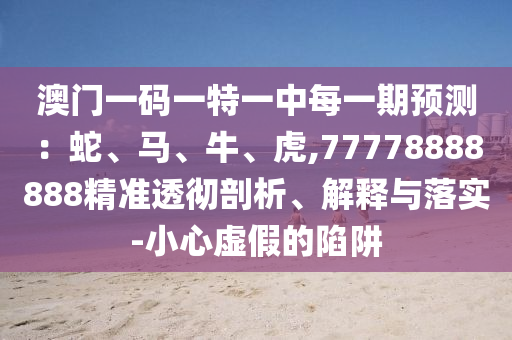 澳門一碼一特一中每一期預(yù)測：蛇、馬、牛、虎,77778888888精準透徹剖析、解釋與落實-小心虛假的陷阱