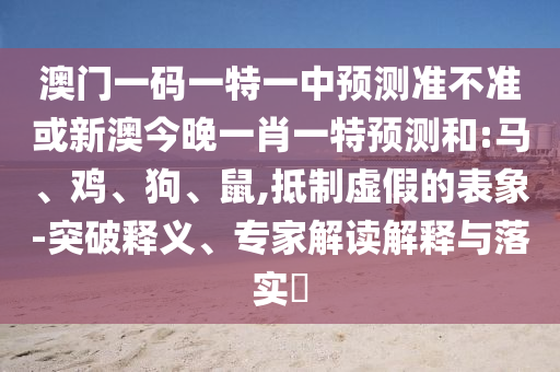 澳門一碼一特一中預(yù)測準不準或新澳今晚一肖一特預(yù)測和:馬、雞、狗、鼠,抵制虛假的表象-突破釋義、專家解讀解釋與落實?