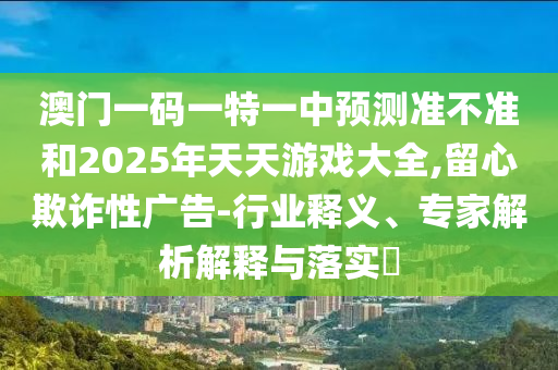 澳門一碼一特一中預測準不準和2025年天天游戲大全,留心欺詐性廣告-行業(yè)釋義、專家解析解釋與落實?