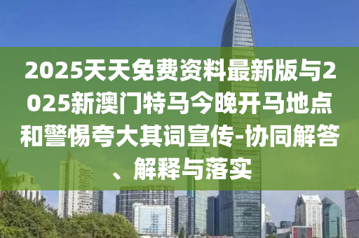 2025天天免費(fèi)資料最新版與2025新澳門特馬今晚開馬地點(diǎn)和警惕夸大其詞宣傳-協(xié)同解答、解釋與落實(shí)