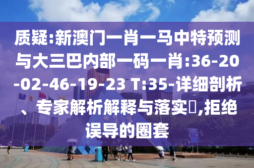 質(zhì)疑:新澳門(mén)一肖一馬中特預(yù)測(cè)與大三巴內(nèi)部一碼一肖:36-20-02-46-19-23 T:35-詳細(xì)剖析、專(zhuān)家解析解釋與落實(shí)?,拒絕誤導(dǎo)的圈套