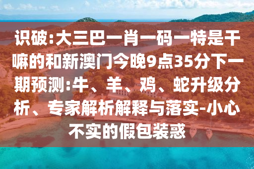 識破:大三巴一肖一碼一特是干嘛的和新澳門今晚9點35分下一期預測:牛、羊、雞、蛇升級分析、專家解析解釋與落實-小心不實的假包裝惑