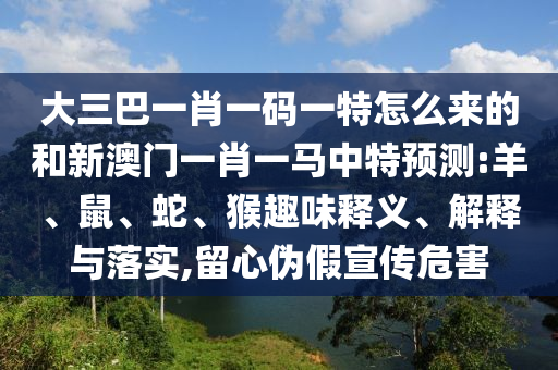 大三巴一肖一碼一特怎么來的和新澳門一肖一馬中特預(yù)測:羊、鼠、蛇、猴趣味釋義、解釋與落實,留心偽假宣傳危害