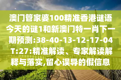澳門管家婆100精準(zhǔn)香港謎語今天的謎1和新澳門特一肖下一期預(yù)測:38-40-13-12-17-04 T:27:精準(zhǔn)解讀、專家解讀解釋與落實(shí),留心誤導(dǎo)的假信息