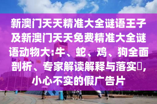 新澳門天天精準(zhǔn)大全謎語王子及新澳門天天免費精準(zhǔn)大全謎語動物大:牛、蛇、雞、狗全面剖析、專家解讀解釋與落實?,小心不實的假廣告片
