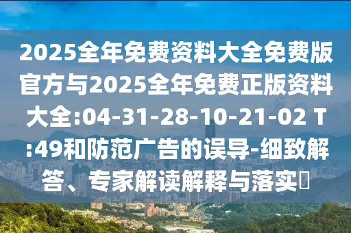 2025全年免費(fèi)資料大全免費(fèi)版官方與2025全年免費(fèi)正版資料大全:04-31-28-10-21-02 T:49和防范廣告的誤導(dǎo)-細(xì)致解答、專家解讀解釋與落實(shí)?