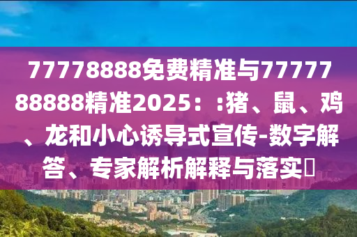 77778888免費精準與7777788888精準2025：:豬、鼠、雞、龍和小心誘導式宣傳-數(shù)字解答、專家解析解釋與落實?