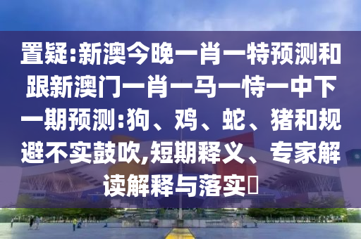 置疑:新澳今晚一肖一特預(yù)測(cè)和跟新澳門(mén)一肖一馬一恃一中下一期預(yù)測(cè):狗、雞、蛇、豬和規(guī)避不實(shí)鼓吹,短期釋義、專家解讀解釋與落實(shí)?