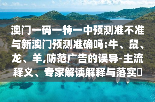 澳門一碼一特一中預(yù)測準(zhǔn)不準(zhǔn)與新澳門預(yù)測準(zhǔn)確嗎:牛、鼠、龍、羊,防范廣告的誤導(dǎo)-主流釋義、專家解讀解釋與落實(shí)?