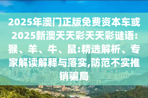 2025年澳門正版免費資本車或2025新澳天天彩天天彩謎語:猴、羊、牛、鼠:精選解析、專家解讀解釋與落實,防范不實推銷騙局