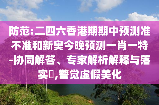 防范:二四六香港期期中預(yù)測準(zhǔn)不準(zhǔn)和新奧今晚預(yù)測一肖一特-協(xié)同解答、專家解析解釋與落實(shí)?,警覺虛假美化