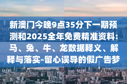 新澳門今晚9點(diǎn)35分下一期預(yù)測(cè)和2025全年免費(fèi)精準(zhǔn)資料:馬、兔、牛、龍數(shù)據(jù)釋義、解釋與落實(shí)-留心誤導(dǎo)的假廣告夢(mèng)