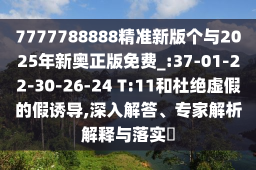 7777788888精準新版?zhèn)€與2025年新奧正版免費_:37-01-22-30-26-24 T:11和杜絕虛假的假誘導(dǎo),深入解答、專家解析解釋與落實?