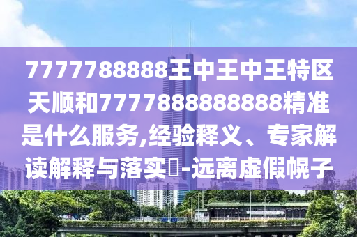 7777788888王中王中王特區(qū)天順和7777888888888精準是什么服務,經(jīng)驗釋義、專家解讀解釋與落實?-遠離虛假幌子