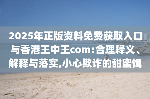 2025年正版資料免費(fèi)獲取入口與香港王中王com:合理釋義、解釋與落實(shí),小心欺詐的甜蜜餌