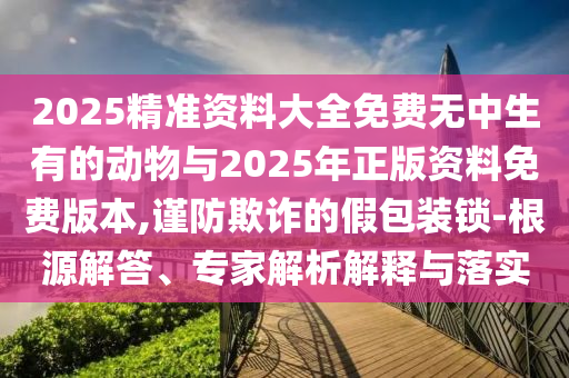 2025精準(zhǔn)資料大全免費(fèi)無中生有的動物與2025年正版資料免費(fèi)版本,謹(jǐn)防欺詐的假包裝鎖-根源解答、專家解析解釋與落實(shí)