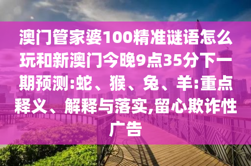 澳門管家婆100精準(zhǔn)謎語怎么玩和新澳門今晚9點35分下一期預(yù)測:蛇、猴、兔、羊:重點釋義、解釋與落實,留心欺詐性廣告