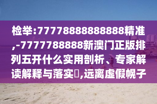 檢舉:77778888888888精準(zhǔn),-7777788888新澳門正版排列五開什么實(shí)用剖析、專家解讀解釋與落實(shí)?,遠(yuǎn)離虛假幌子