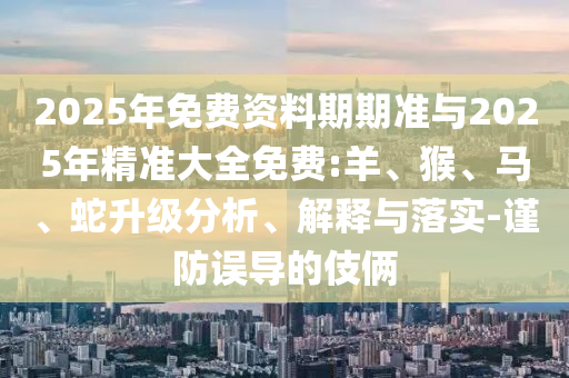 2025年免費(fèi)資料期期準(zhǔn)與2025年精準(zhǔn)大全免費(fèi):羊、猴、馬、蛇升級(jí)分析、解釋與落實(shí)-謹(jǐn)防誤導(dǎo)的伎倆